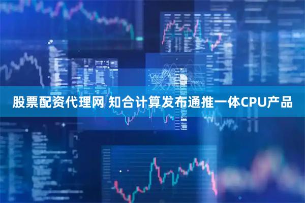 股票配资代理网 知合计算发布通推一体CPU产品