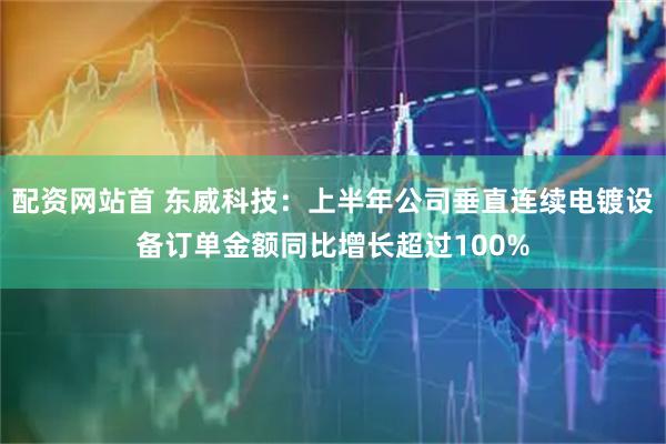 配资网站首 东威科技：上半年公司垂直连续电镀设备订单金额同比增长超过100%