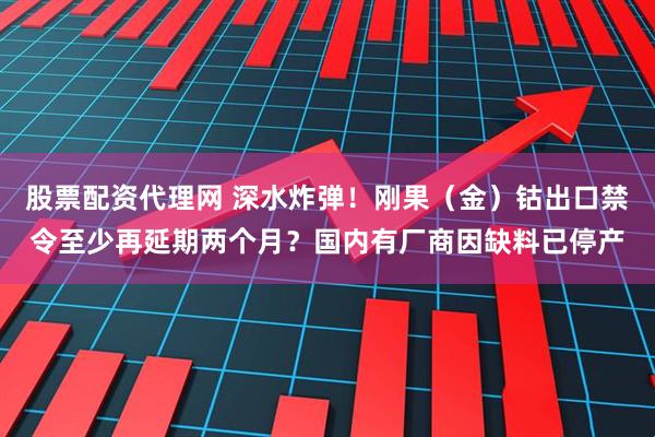股票配资代理网 深水炸弹！刚果（金）钴出口禁令至少再延期两个月？国内有厂商因缺料已停产