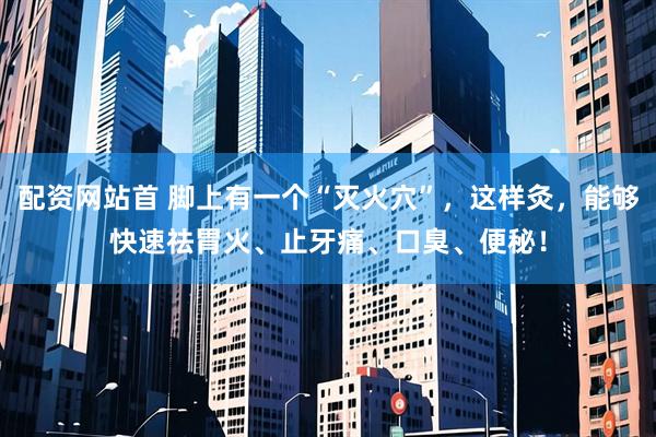 配资网站首 脚上有一个“灭火穴”，这样灸，能够快速祛胃火、止牙痛、口臭、便秘！