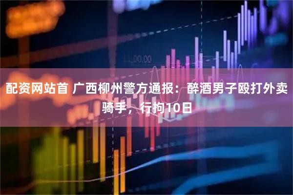 配资网站首 广西柳州警方通报：醉酒男子殴打外卖骑手，行拘10日