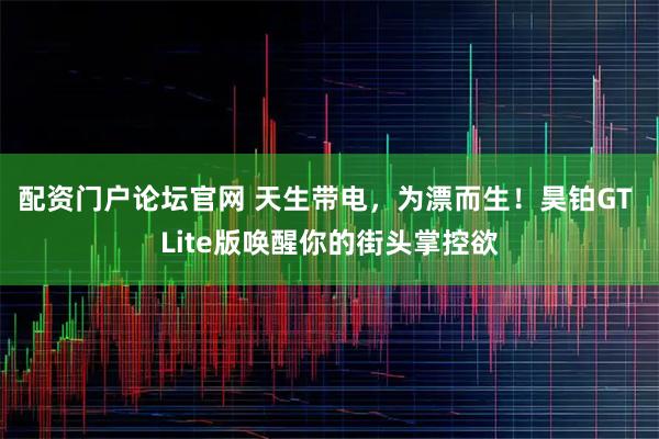 配资门户论坛官网 天生带电，为漂而生！昊铂GT Lite版唤醒你的街头掌控欲