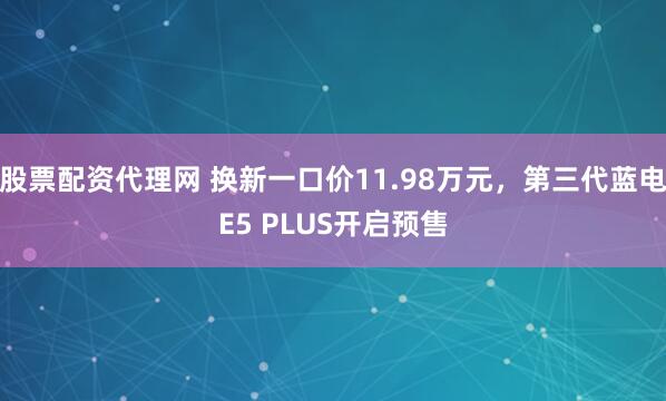 股票配资代理网 换新一口价11.98万元，第三代蓝电E5 PLUS开启预售