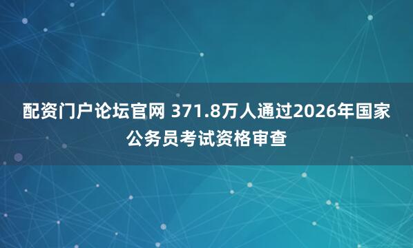 配资门户论坛官网 371.8万人通过2026年国家公务员考试资格审查