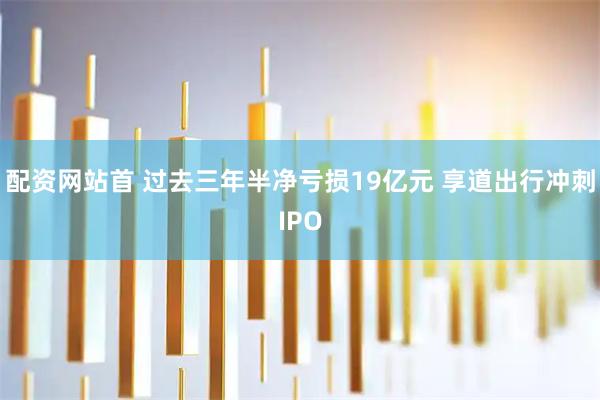 配资网站首 过去三年半净亏损19亿元 享道出行冲刺IPO