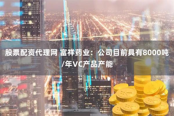 股票配资代理网 富祥药业：公司目前具有8000吨/年VC产品产能