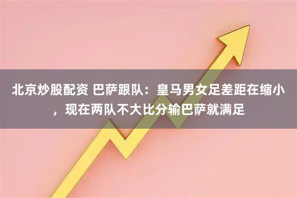 北京炒股配资 巴萨跟队：皇马男女足差距在缩小，现在两队不大比分输巴萨就满足
