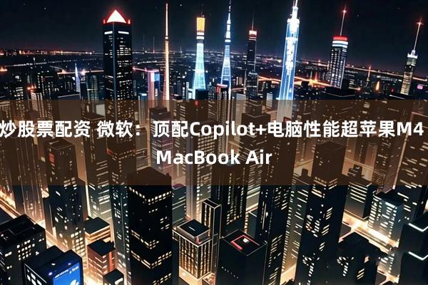 炒股票配资 微软：顶配Copilot+电脑性能超苹果M4 MacBook Air