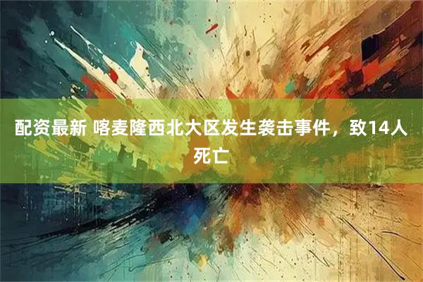 配资最新 喀麦隆西北大区发生袭击事件，致14人死亡