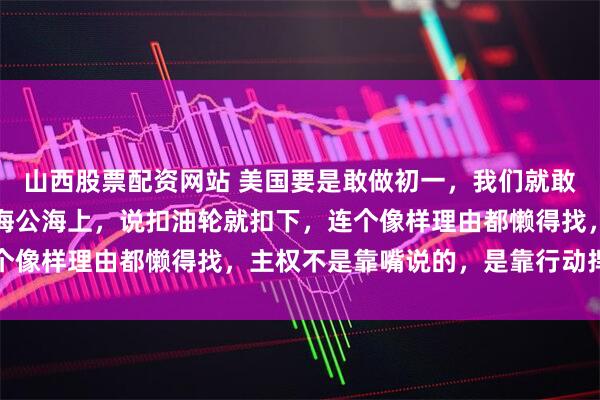 山西股票配资网站 美国要是敢做初一，我们就敢做十五！美国在加勒比海公海上，说扣油轮就扣下，连个像样理由都懒得找，主权不是靠嘴说的，是靠行动捍卫的