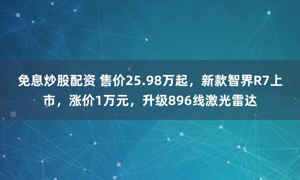 免息炒股配资 售价25.98万起，新款智界R7上市，涨价1万元，升级896线激光雷达
