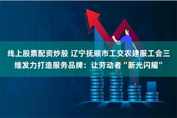 线上股票配资炒股 辽宁抚顺市工交农建服工会三维发力打造服务品牌：让劳动者“新光闪耀”